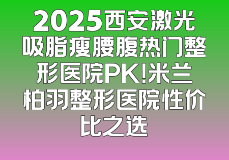 2025西安激光吸脂瘦腰腹热门整形医院PK！米兰柏羽整形医院性价比之选