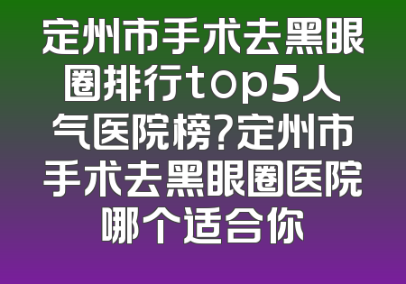 定州市手术去黑眼圈排行top5人气医院榜？定州市手术去黑眼圈医院哪个适合你
