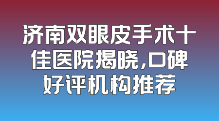 济南双眼皮手术十佳医院揭晓，口碑好评机构推荐
