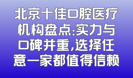 北京十佳口腔医疗机构盘点：实力与口碑并重，选择任意一家都值得信赖