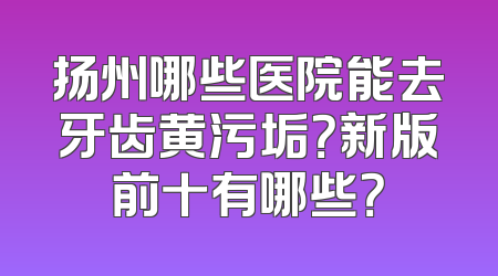 扬州哪些医院能去牙齿黄污垢？新版前十有哪些？