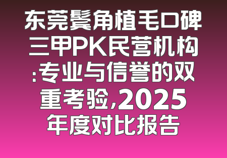 东莞鬓角植毛口碑三甲PK民营机构：专业与信誉的双重考验，2025年度对比报告