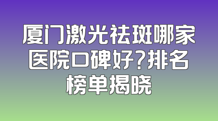 厦门激光祛斑哪家医院口碑好？排名榜单揭晓