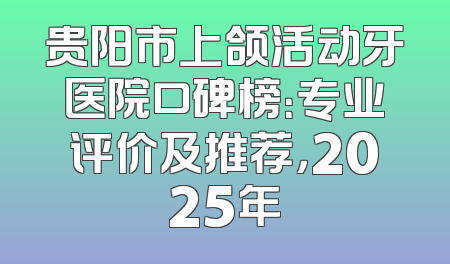 贵阳市上颌活动牙医院口碑榜：专业评价及推荐，2025年