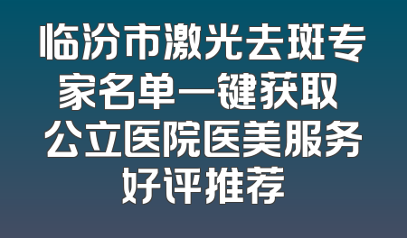 临汾市激光去斑专家名单一键获取 公立医院医美服务好评推荐