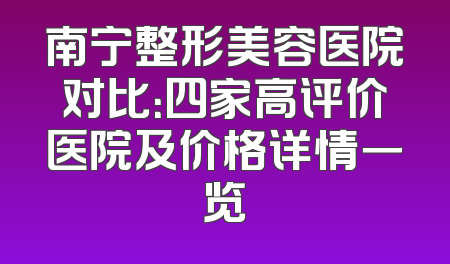 南宁整形美容医院对比：四家高评价医院及价格详情一览
