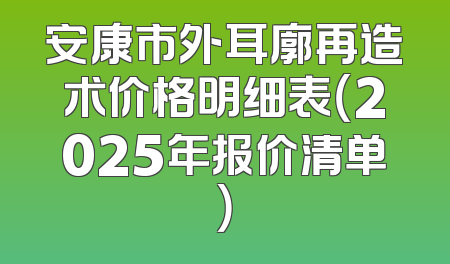 安康市外耳廓再造术价格明细表（2025年报价清单）