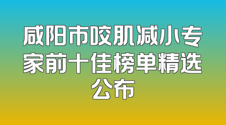咸阳市咬肌减小专家前十佳榜单精选公布