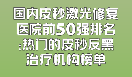 国内皮秒激光修复医院前50强排名：热门的皮秒反黑治疗机构榜单