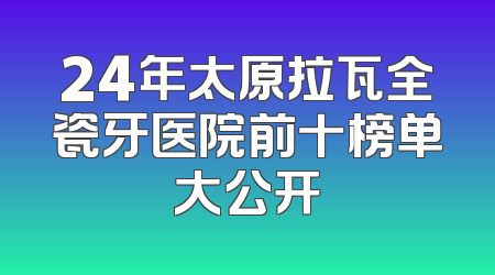 24年太原拉瓦全瓷牙医院前十榜单大公开