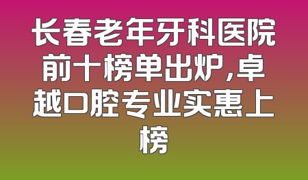 长春老年牙科医院前十榜单出炉，卓越口腔专业实惠上榜