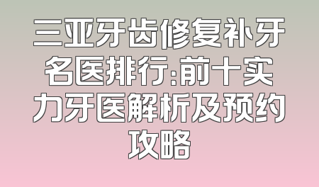 三亚牙齿修复补牙名医排行：前十实力牙医解析及预约攻略