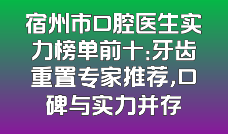宿州市口腔医生实力榜单前十：牙齿重置专家推荐，口碑与实力并存