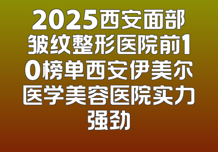 2025西安面部皱纹整形医院前10榜单西安伊美尔医学美容医院实力强劲