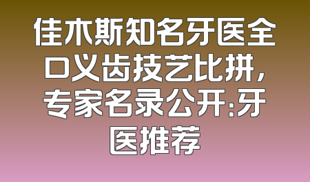 佳木斯知名牙医全口义齿技艺比拼，专家名录公开：牙医推荐