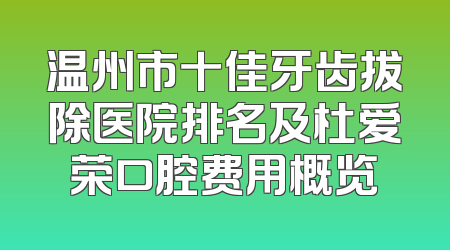 温州市十佳牙齿拔除医院排名及杜爱荣口腔费用概览