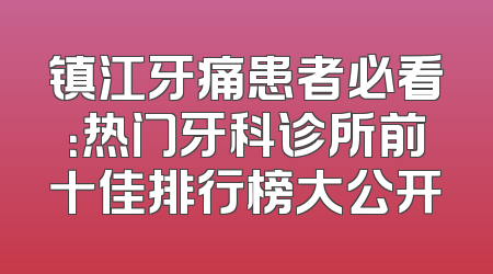 镇江牙痛患者必看：热门牙科诊所前十佳排行榜大公开