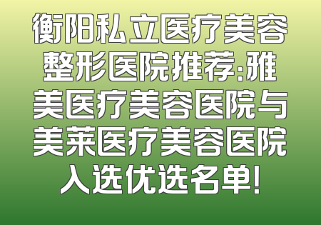衡阳私立医疗美容整形医院推荐：雅美医疗美容医院与美莱医疗美容医院入选优选名单！