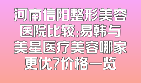 河南信阳整形美容医院比较：易韩与美星医疗美容哪家更优？价格一览