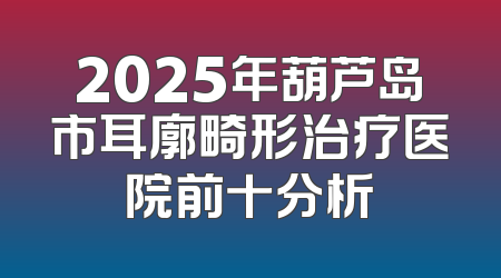 2025年葫芦岛市耳廓畸形治疗医院前十分析