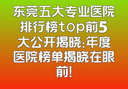 东莞五大专业医院排行榜top前5大公开揭晓：年度医院榜单揭晓在眼前！