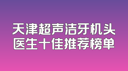 天津超声洁牙机头医生十佳推荐榜单