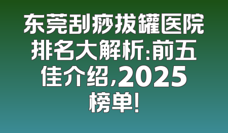 东莞刮痧拔罐医院排名大解析：前五佳介绍，2025榜单！