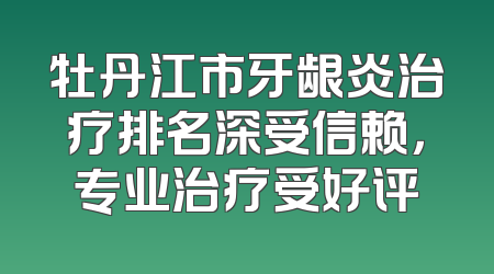 牡丹江市牙龈炎治疗排名深受信赖，专业治疗受好评