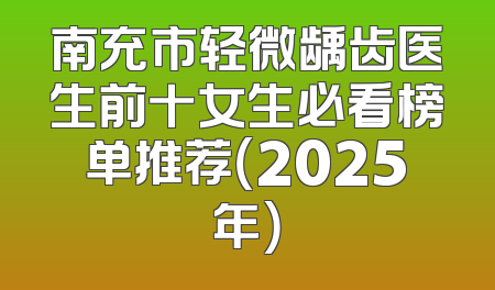 南充市轻微龋齿医生前十女生必看榜单推荐（2025年）