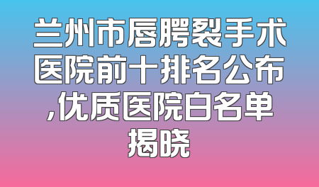 兰州市唇腭裂手术医院前十排名公布，优质医院白名单揭晓