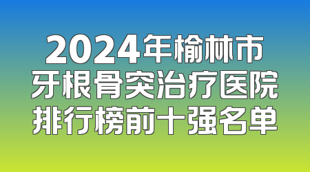2024年榆林市牙根骨突治疗医院排行榜前十强名单
