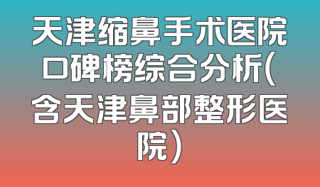 天津缩鼻手术医院口碑榜综合分析（含天津鼻部整形医院）