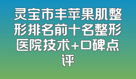 灵宝市丰苹果肌整形排名前十名整形医院技术+口碑点评