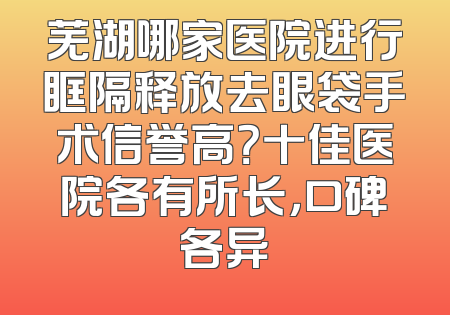 芜湖哪家医院进行眶隔释放去眼袋手术信誉高？十佳医院各有所长，口碑各异