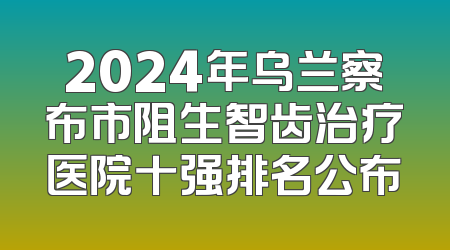 2024年乌兰察布市阻生智齿治疗医院十强排名公布