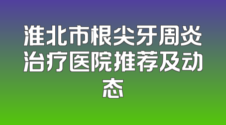 淮北市根尖牙周炎治疗医院推荐及动态