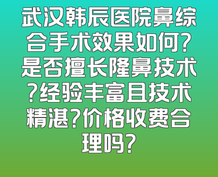 武汉韩辰医院鼻综合手术效果如何？是否擅长隆鼻技术？经验丰富且技术精湛？价格收费合理吗？
