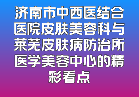 济南市中西医结合医院皮肤美容科与莱芜皮肤病防治所医学美容中心的精彩看点