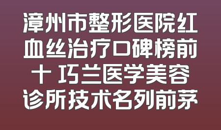 漳州市整形医院红血丝治疗口碑榜前十 巧兰医学美容诊所技术名列前茅