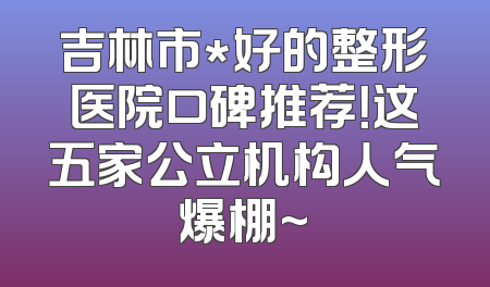 吉林市*好的整形医院口碑推荐！这五家公立机构人气爆棚~