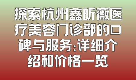 探索杭州鑫昕薇医疗美容门诊部的口碑与服务：详细介绍和价格一览