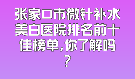 张家口市微针补水美白医院排名前十佳榜单，你了解吗？