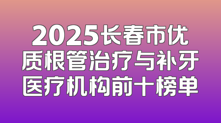 2025长春市优质根管治疗与补牙医疗机构前十榜单