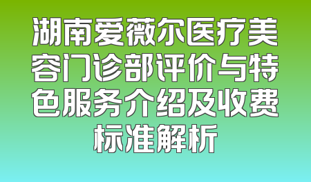 湖南爱薇尔医疗美容门诊部评价与特色服务介绍及收费标准解析