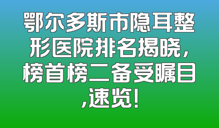 鄂尔多斯市隐耳整形医院排名揭晓，榜首榜二备受瞩目，速览！