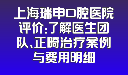 上海瑞申口腔医院评价：了解医生团队、正畸治疗案例与费用明细