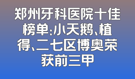 郑州牙科医院十佳榜单：小天鹅、植得、二七区博奥荣获前三甲