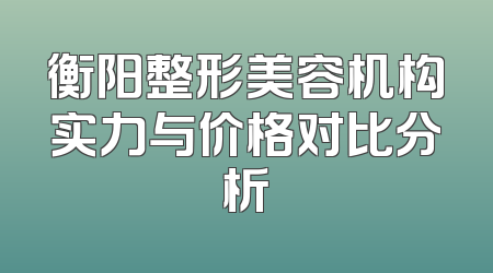 衡阳整形美容机构实力与价格对比分析