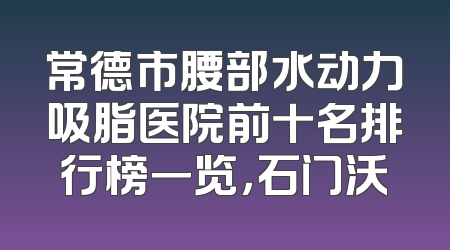 常德市腰部水动力吸脂医院前十名排行榜一览，石门沃