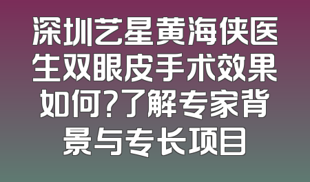 深圳艺星黄海侠医生双眼皮手术效果如何？了解专家背景与专长项目